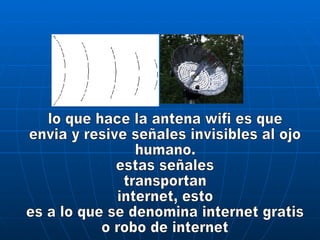 lo que hace la antena wifi es que envia y resive señales invisibles al ojo humano. estas señales transportan internet, esto es a lo que se denomina internet gratis o robo de internet 