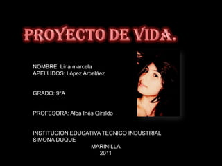 Proyectode vida. NOMBRE: Lina marcela APELLIDOS: López Arbeláez GRADO: 9°A PROFESORA: Alba Inés Giraldo INSTITUCION EDUCATIVA TECNICO INDUSTRIAL SIMONA DUQUE MARINILLA 2011  