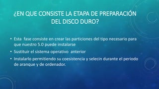 ¿EN QUE CONSISTE LA ETAPA DE PREPARACIÓN
DEL DISCO DURO?
• Esta fase consiste en crear las particiones del tipo necesario para
que nuestro 5.0 puede instalarse
• Sustituir el sistema operativo anterior
• Instalarlo permitiendo su coesistencia y selecin durante el periodo
de aranque y de ordenador.
 