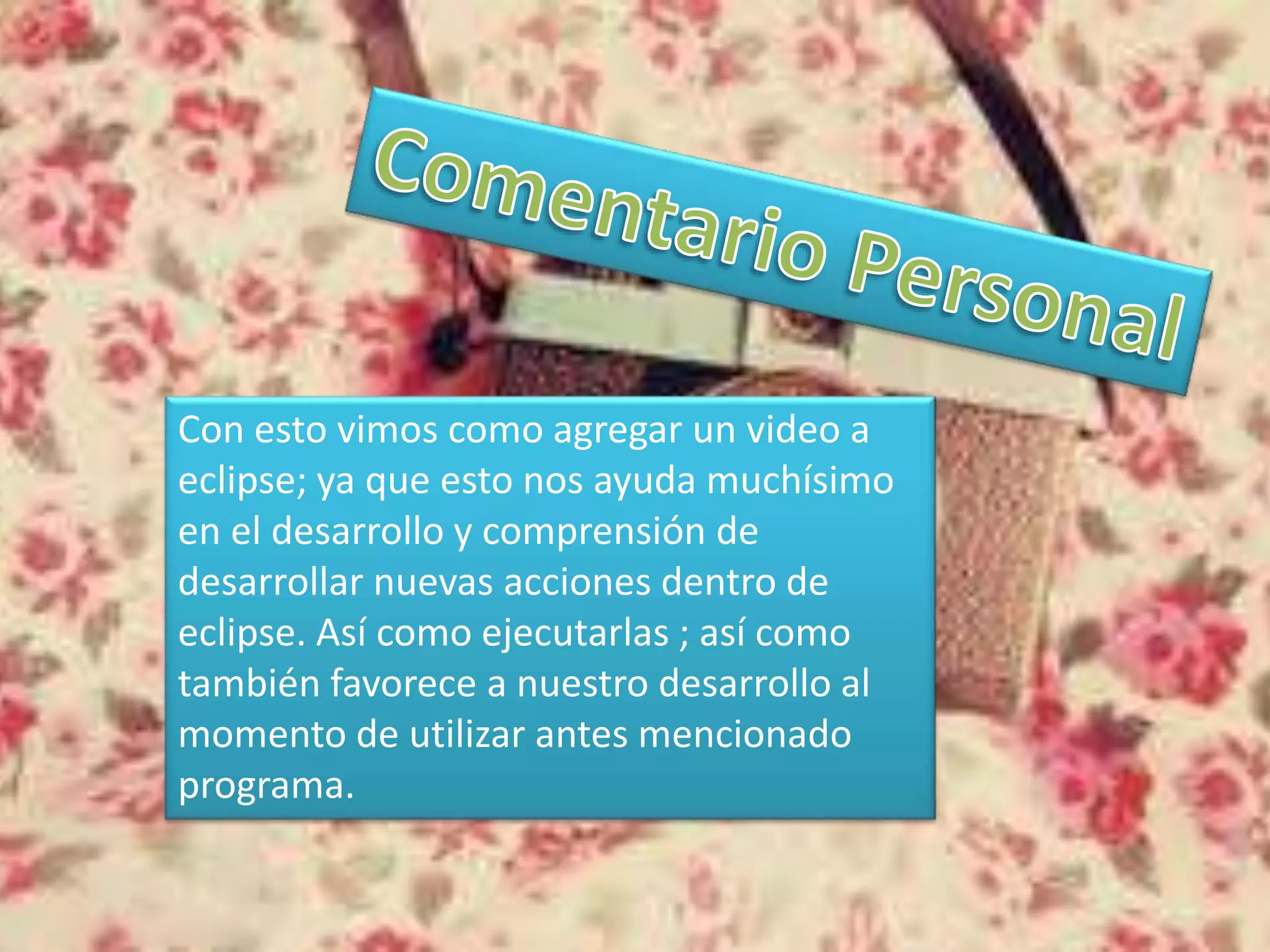 Con esto vimos como agregar un video a
eclipse; ya que esto nos ayuda muchísimo
en el desarrollo y comprensión de
desarrollar nuevas acciones dentro de
eclipse. Así como ejecutarlas ; así como
también favorece a nuestro desarrollo al
momento de utilizar antes mencionado
programa.