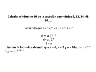 Calcular el término 10 de la sucesión geométrica 6, 12, 24, 48,
96……
Sabiendo que r = 12/6 =2 , n = 1 a = ?
6 = 𝑎 21−1
6= a . 20
6 = a
Usamos la formula sabiendo que a = 6, r = 2 y n = 10𝑎 𝑛 = 𝑎 𝑟 𝑛−1
𝑎10 = 6. 210−1
 