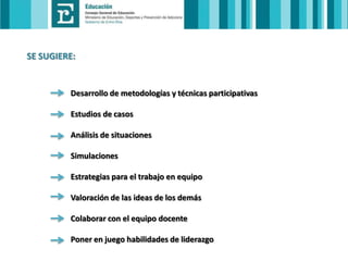 SE SUGIERE:

Desarrollo de metodologías y técnicas participativas
Estudios de casos

Análisis de situaciones
Simulaciones
Estrategias para el trabajo en equipo

Valoración de las ideas de los demás
Colaborar con el equipo docente
Poner en juego habilidades de liderazgo

 