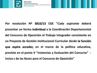 Por resolución Nº 3810/13 CGE "Cada aspirante deberá
presentar un forma individual a la Coordinación Departamental
del Concurso de Oposición el Trabajo Integrador consistente en
un Proyecto de Gestión Institucional Curricular desde la función
que aspira acceder, en el marco de la política educativa,
previsto en el punto V "Instancias y Evaluación del Concurso" Inciso c de las Bases para el Concurso de Oposición"

 