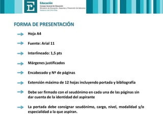 FORMA DE PRESENTACIÓN
Hoja A4
Fuente: Arial 11
Interlineado: 1,5 pts
Márgenes justificados
Encabezado y Nº de páginas
Extensión máxima de 12 hojas incluyendo portada y bibliografía
Debe ser firmado con el seudónimo en cada una de las páginas sin
dar cuenta de la identidad del aspirante
La portada debe consignar seudónimo, cargo, nivel, modalidad y/o
especialidad a la que aspiran.

 