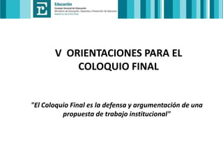 V ORIENTACIONES PARA EL
COLOQUIO FINAL

"El Coloquio Final es la defensa y argumentación de una
propuesta de trabajo institucional"

 