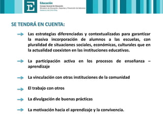 SE TENDRÁ EN CUENTA:
Las estrategias diferenciadas y contextualizadas para garantizar
la masiva incorporación de alumnos a las escuelas, con
pluralidad de situaciones sociales, económicas, culturales que en
la actualidad coexisten en las instituciones educativas.
La participación activa en los procesos de enseñanza –
aprendizaje
La vinculación con otras instituciones de la comunidad
El trabajo con otros
La divulgación de buenas prácticas
La motivación hacia el aprendizaje y la convivencia.

 