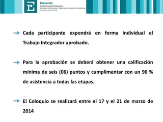 Cada participante expondrá en forma individual el
Trabajo Integrador aprobado.

Para la aprobación se deberá obtener una calificación
mínima de seis (06) puntos y cumplimentar con un 90 %
de asistencia a todas las etapas.

El Coloquio se realizará entre el 17 y el 21 de marzo de
2014

 