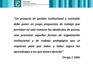 "Un proyecto de gestión institucional y curricular
debe poner en juego propuestas de trabajo que
permitan no solo remover los obstáculos de acceso,

sino promover aquellas formas de organización
institucional y de trabajo pedagógico que se
requieren para que todos y todas logren los

aprendizajes a los que tienen derecho“
(Teriggi, F. 2009)

 