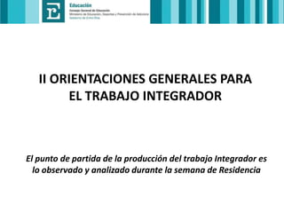 II ORIENTACIONES GENERALES PARA
EL TRABAJO INTEGRADOR

El punto de partida de la producción del trabajo Integrador es
lo observado y analizado durante la semana de Residencia

 