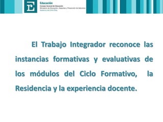 El Trabajo Integrador reconoce las

instancias formativas y evaluativas de
los módulos del Ciclo Formativo,

Residencia y la experiencia docente.

la

 