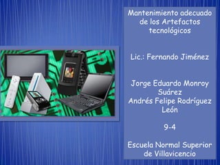 Mantenimiento adecuado
  de los Artefactos
     tecnológicos


Lic.: Fernando Jiménez


 Jorge Eduardo Monroy
        Suárez
Andrés Felipe Rodríguez
         León

         9-4

Escuela Normal Superior
    de Villavicencio
 