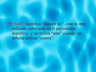 “ Ante”   significa “delante de” , este es muy utilizado sobre todo en el periodismo deportivo  y  se utiliza “ante” cuando  se debería utilizar “contra”. 