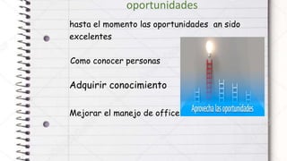 oportunidades
hasta el momento las oportunidades an sido
excelentes
Como conocer personas
Adquirir conocimiento
Mejorar el manejo de office
 