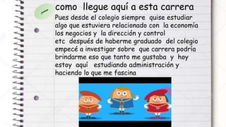 como llegue aquí a esta carrera
Pues desde el colegio siempre quise estudiar
algo que estuviera relacionado con la economía
los negocios y la dirección y control
etc después de haberme graduado del colegio
empecé a investigar sobre que carrera podría
brindarme eso que tanto me gustaba y hoy
estoy aquí estudiando administración y
haciendo lo que me fascina
 
