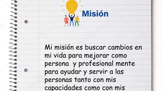 Mi misión es buscar cambios en
mi vida para mejorar como
persona y profesional mente
para ayudar y servir a las
personas tanto con mis
capacidades como con mis
 
