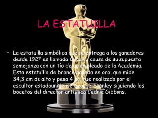 LA ESTATUILLA La estatuilla simbólica que se entrega a los ganadores desde 1927 es llamada Óscar a causa de su supuesta semejanza con un tío de un empleado de la Academia. Esta estatuilla de bronce bañada en oro, que mide 34,3 cm de alto y pesa 4 kg, fue realizada por el escultor estadounidense George Stanley siguiendo los bocetos del director artístico Cedric Gibbons.   