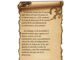 El derecho romano fue el sustrato legal básico de todos los países de occidente hasta el s. XIX, momento en el que la formación de los estados-nación llevó a la elaboración de Constituciones y leyes propias. Sin embargo, en la actualidad el derecho romano sigue vigente en lo básico, es decir, no en las instituciones, leyes o procedimientos, sino en las ideas de independencia judicial y de respeto por la ley, que igualan en derechos a todos los ciudadanos, y que hoy consideramos, condición  sine qua non  de la democracia.  