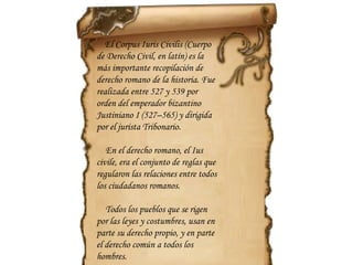 El  Corpus Iuris Civilis  ( Cuerpo de Derecho Civil , en latín) es la más importante recopilación de derecho romano de la historia. Fue realizada entre 527 y 539 por orden del emperador bizantino Justiniano I (527–565) y dirigida por el jurista Tribonario. En el derecho romano, el Ius civile, era el conjunto de reglas que regularon las relaciones entre todos los ciudadanos romanos. Todos los pueblos que se rigen por las leyes y costumbres, usan en parte su derecho propio, y en parte el derecho común a todos los hombres. 