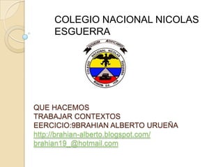COLEGIO NACIONAL NICOLAS
     ESGUERRA




QUE HACEMOS
TRABAJAR CONTEXTOS
EERCICIO:9BRAHIAN ALBERTO URUEÑA
http://brahian-alberto.blogspot.com/
brahian19_@hotmail.com
 