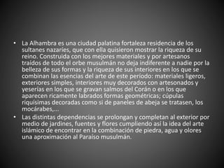 • La Alhambra es una ciudad palatina fortaleza residencia de los
sultanes nazaríes, que con ella quisieron mostrar la riqueza de su
reino. Construida con los mejores materiales y por artesanos
traídos de todo el orbe musulmán no deja indiferente a nadie por la
belleza de sus formas y la riqueza de sus interiores en los que se
combinan las esencias del arte de este período: materiales ligeros,
exteriores simples, interiores muy decorados con artesonados y
yeserías en los que se gravan salmos del Corán o en los que
aparecen ricamente labrados formas geométricas; cúpulas
riquísimas decoradas como si de paneles de abeja se tratasen, los
mocárabes,...
• Las distintas dependencias se prolongan y completan al exterior por
medio de jardines, fuentes y flores cumpliendo así la idea del arte
islámico de encontrar en la combinación de piedra, agua y olores
una aproximación al Paraíso musulmán.
 