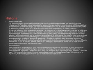 Historia
• Monarcas nazaríes
Las primeras referencias de La Alhambra datan del siglo IX, cuando en 889 Sawwar ben Hamdun tuvo que
refugiarse en la Alcazaba y repararla debido a las luchas civiles que azotaban por entonces al Califato cordobés, al
que pertenecía Granada. En el siglo XIII, con la llegada de Mohamed ben Al-Hamar, primer monarca nazarí, se fijó
la residencia real en el castillo de La Alhambra, marcando el inicio de su época de mayor esplendor.
Primero se reforzó la parte antigua de la Alcazaba, y se construyó la Torre de la Vela y del Homenaje, se subío agua
del río Darro, se edificaron almacenes, depósitos y comenzó la construcción del palacio y del recinto amurallado
que continuaron Mohamed II (1273-1302) y Mohamed III (1302-1309), al que también se le atribuyen un baño
público y la Mezquita sobre la que se construyó la actual iglesia de Santa María. Con los años estas construcciones
fueron deteriorándose y las que han llegado a nuestra época, en su mayoría, corresponden a las realizadas por
Yúsuf y Mohamed V. Desde la reforma de la Alcazaba y los palacios, pasando por la ampliación del recinto
amurallado, la Puerta de la Justicia, la ampliación y decoración de las torres, construcción de los Baños y el Cuarto
de Comares, la Sala de la Barca, hasta el Patio de los Leones y sus dependencias anexas. De los reyes nazaríes
posteriores no se conserva prácticamente nada.
• Reyes Católicos
De la época de los Reyes Católicos hasta nuestros días podemos destacar la demolición de parte del conjunto
arquitectónico por parte de Carlos V para construir el palacio que lleva su nombre, la construcción de las
habitaciones del emperador y el Peinador de la Reina y el abandono de la conservación de la Alhambra a partir del
siglo XVIII. Durante la dominación francesa fue volada parte de la fortaleza y hasta el siglo XIX no comenzó su
reparación, restauración y conservación que se mantiene hasta la actualidad.
 