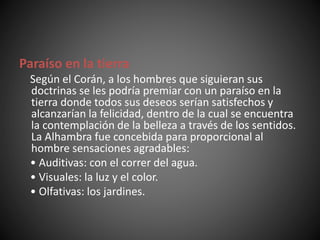Paraíso en la tierra
Según el Corán, a los hombres que siguieran sus
doctrinas se les podría premiar con un paraíso en la
tierra donde todos sus deseos serían satisfechos y
alcanzarían la felicidad, dentro de la cual se encuentra
la contemplación de la belleza a través de los sentidos.
La Alhambra fue concebida para proporcional al
hombre sensaciones agradables:
• Auditivas: con el correr del agua.
• Visuales: la luz y el color.
• Olfativas: los jardines.
 