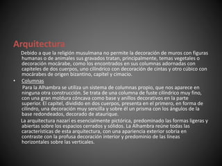 Arquitectura
Debido a que la religión musulmana no permite la decoración de muros con figuras
humanas o de animales sus gravados tratan, principalmente, temas vegetales o
decoración mocárabe, como los encontrados en sus columnas adornadas con
capiteles de dos cuerpos, uno cilíndrico con decoración de cintas y otro cúbico con
mocárabes de origen bizantino, capitel y cimacio.
• Columnas
Para la Alhambra se utiliza un sistema de columnas propio, que nos aparece en
ninguna otra construcción. Se trata de una columna de fuste cilíndrico muy fino,
con una gran moldura cóncava como base y anillos decorativos en la parte
superior. El capitel, dividido en dos cuerpos, presenta en el primero, en forma de
cilindro, una decoración muy sencilla y sobre él un prisma con los ángulos de la
base redondeados, decorado de ataurique.
La arquitectura nazarí es esencialmente pictórica, predominado las formas ligeras y
abiertas sobre los espacios cerrados y sólidos. La Alhambra reúne todas las
características de esta arquitectura, con una apariencia exterior sobria en
contraste con la profusa decoración interior y predominio de las líneas
horizontales sobre las verticales.
 