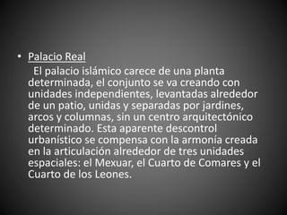 • Palacio Real
El palacio islámico carece de una planta
determinada, el conjunto se va creando con
unidades independientes, levantadas alrededor
de un patio, unidas y separadas por jardines,
arcos y columnas, sin un centro arquitectónico
determinado. Esta aparente descontrol
urbanístico se compensa con la armonía creada
en la articulación alrededor de tres unidades
espaciales: el Mexuar, el Cuarto de Comares y el
Cuarto de los Leones.
 