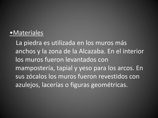 •Materiales
La piedra es utilizada en los muros más
anchos y la zona de la Alcazaba. En el interior
los muros fueron levantados con
mampostería, tapial y yeso para los arcos. En
sus zócalos los muros fueron revestidos con
azulejos, lacerías o figuras geométricas.
 