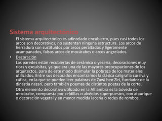 Sistema arquitectónico
El sistema arquitectónico es adintelado encubierto, pues casi todos los
arcos son decorativos, no sustentan ninguna estructura. Los arcos de
herradura son sustituidos por arcos peraltados y ligeramente
acampanados, falsos arcos de mocárabes o arcos angrelados.
• Decoración
Las paredes están recubiertas de cerámica o yesería, decoraciones muy
ricas y exquisitas, ya que era una de las mayores preocupaciones de los
arquitectos, para de este modo disimular la pobreza de los materiales
utilizados. Entre sus decorados encontramos la clásica caligrafía cursiva y
cúfica, en la que se pueden leer palabras de Zawi ben Zirí, fundador de la
dinastía nazarí, pero también poemas de distintos poetas de la corte.
Otro elemento decorativo utilizado en la Alhambra es la bóveda de
mocárabe, compuesta por celdillas o alvéolos superpuestos, con ataurique
o decoración vegetal y en menor medida lacería o redes de rombos.
 