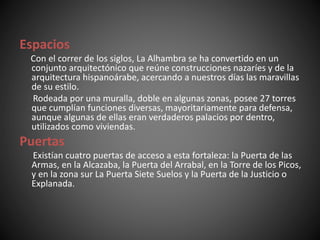 Espacios
Con el correr de los siglos, La Alhambra se ha convertido en un
conjunto arquitectónico que reúne construcciones nazaríes y de la
arquitectura hispanoárabe, acercando a nuestros días las maravillas
de su estilo.
Rodeada por una muralla, doble en algunas zonas, posee 27 torres
que cumplían funciones diversas, mayoritariamente para defensa,
aunque algunas de ellas eran verdaderos palacios por dentro,
utilizados como viviendas.
Puertas
Existían cuatro puertas de acceso a esta fortaleza: la Puerta de las
Armas, en la Alcazaba, la Puerta del Arrabal, en la Torre de los Picos,
y en la zona sur La Puerta Siete Suelos y la Puerta de la Justicio o
Explanada.
 