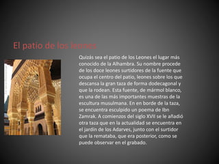 El patio de los leones
Quizás sea el patio de los Leones el lugar más
conocido de la Alhambra. Su nombre procede
de los doce leones surtidores de la fuente que
ocupa el centro del patio, leones sobre los que
descansa la gran taza de forma dodecagonal y
que la rodean. Esta fuente, de mármol blanco,
es una de las más importantes muestras de la
escultura musulmana. En en borde de la taza,
se encuentra esculpido un poema de Ibn
Zamrak. A comienzos del siglo XVII se le añadió
otra taza que en la actualidad se encuentra en
el jardín de los Adarves, junto con el surtidor
que la remataba, que era posterior, como se
puede observar en el grabado.
 
