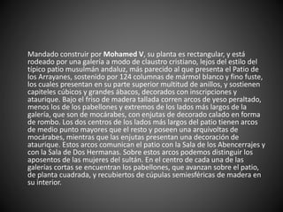 Mandado construir por Mohamed V, su planta es rectangular, y está
rodeado por una galería a modo de claustro cristiano, lejos del estilo del
típico patio musulmán andaluz, más parecido al que presenta el Patio de
los Arrayanes, sostenido por 124 columnas de mármol blanco y fino fuste,
los cuales presentan en su parte superior multitud de anillos, y sostienen
capiteles cúbicos y grandes ábacos, decorados con inscripciones y
ataurique. Bajo el friso de madera tallada corren arcos de yeso peraltado,
menos los de los pabellones y extremos de los lados más largos de la
galería, que son de mocárabes, con enjutas de decorado calado en forma
de rombo. Los dos centros de los lados más largos del patio tienen arcos
de medio punto mayores que el resto y poseen una arquivoltas de
mocárabes, mientras que las enjutas presentan una decoración de
ataurique. Estos arcos comunican el patio con la Sala de los Abencerrajes y
con la Sala de Dos Hermanas. Sobre estos arcos podemos distinguir los
aposentos de las mujeres del sultán. En el centro de cada una de las
galerías cortas se encuentran los pabellones, que avanzan sobre el patio,
de planta cuadrada, y recubiertos de cúpulas semiesféricas de madera en
su interior.
 