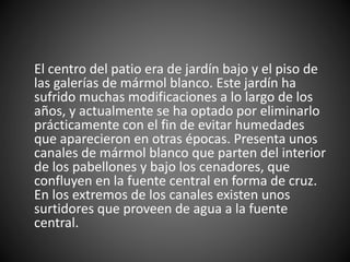 El centro del patio era de jardín bajo y el piso de
las galerías de mármol blanco. Este jardín ha
sufrido muchas modificaciones a lo largo de los
años, y actualmente se ha optado por eliminarlo
prácticamente con el fin de evitar humedades
que aparecieron en otras épocas. Presenta unos
canales de mármol blanco que parten del interior
de los pabellones y bajo los cenadores, que
confluyen en la fuente central en forma de cruz.
En los extremos de los canales existen unos
surtidores que proveen de agua a la fuente
central.
 