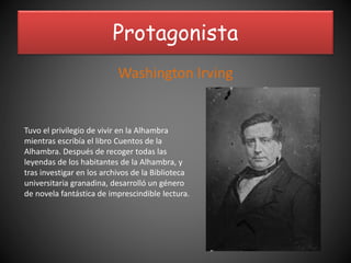 Protagonista
Washington Irving
Tuvo el privilegio de vivir en la Alhambra
mientras escribía el libro Cuentos de la
Alhambra. Después de recoger todas las
leyendas de los habitantes de la Alhambra, y
tras investigar en los archivos de la Biblioteca
universitaria granadina, desarrolló un género
de novela fantástica de imprescindible lectura.
 