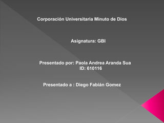 Corporación Universitaria Minuto de Dios
Asignatura: GBI
Presentado por: Paola Andrea Aranda Sua
ID: 610116
Presentado a : Diego Fabián Gomez
 