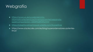 Webgrafía
 https://www.uv.es/uvweb/servicio-
informatica/es/servicios/investigacion/red-espanola-
supercomputacion-1285890289292.html
 https://robertocamachoguer.wixsite.com/ticjosefinas
 https://www.stackscale.com/es/blog/superordenadores-potentes-
linux/
 