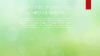 Una rápida presentación sobre
los superordenadores
Que es un superordenador , qué es la nanotecnología,
probablemente lo hayas escuchado en las noticias , lo
has visto en películas , juegos , novelas a lo mejor , pro es
todo verdad , son tan poderosos ¿Son capaces de
causar calamidades o calcular cifras inimaginables?
 