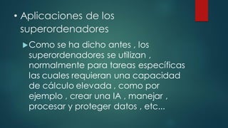 • Aplicaciones de los
superordenadores
Como se ha dicho antes , los
superordenadores se utilizan ,
normalmente para tareas específicas
las cuales requieran una capacidad
de cálculo elevada , como por
ejemplo , crear una IA , manejar ,
procesar y proteger datos , etc...
 