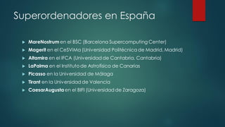 Superordenadores en España
 MareNostrum en el BSC (Barcelona Supercomputing Center)
 Magerit en el CeSViMa (Universidad Politécnica de Madrid, Madrid)
 Altamira en el IFCA (Universidad de Cantabria, Cantabria)
 LaPalma en el Instituto de Astrofísica de Canarias
 Picasso en la Universidad de Málaga
 Tirant en la Universidad de Valencia
 CaesarAugusta en el BIFI (Universidad de Zaragoza)
 