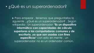 • ¿Qué es un superordenador?
 Para empezar , tenemos que preguntarlos lo
siguiente , ¿Qué es un superordenador? , Según
wikipedia : Un superordenador *Es un dispositivo
informático con capacidades de cálculo
superiores a las computadoras comunes y de
escritorio, ya que son usadas con fines
específicos* con esto en mente , un
superordenador no es un ordenador común.
 