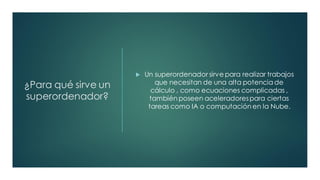 ¿Para qué sirve un
superordenador?
 Un superordenador sirve para realizar trabajos
que necesitan de una alta potencia de
cálculo , como ecuaciones complicadas ,
también poseen aceleradorespara ciertas
tareas como IA o computación en la Nube.
 
