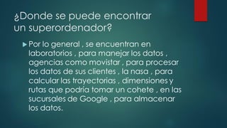 ¿Donde se puede encontrar
un superordenador?
 Por lo general , se encuentran en
laboratorios , para manejar los datos ,
agencias como movistar , para procesar
los datos de sus clientes , la nasa , para
calcular las trayectorias , dimensiones y
rutas que podría tomar un cohete , en las
sucursales de Google , para almacenar
los datos.
 