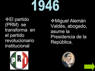 1946 Miguel Alemán Valdés, abogado, asume la Presidencia de la República. El partido (PRM)  se transforma  en el partido revolucionario institucional  