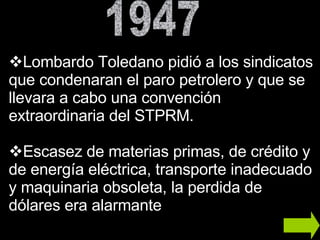 Lombardo Toledano pidió a los sindicatos que condenaran el paro petrolero y que se llevara a cabo una convención extraordinaria del STPRM. Escasez de materias primas, de crédito y de energía eléctrica, transporte inadecuado y maquinaria obsoleta, la perdida de dólares era alarmante  1947 