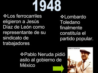 1948 Lombardo Toledano finalmente constituía el partido popular. Los ferrocarriles eligieron a Jesús Díaz de León como representante de su sindicato de trabajadores  Pablo Neruda pidió asilo al gobierno de México  