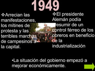 1949 Arrecian las manifestaciones, los mítines de protesta y las terribles marchas de campesinos a la capital. El presidente Alemán podía presumir de un control férreo de los obreros en beneficio de la industrialización  La situación del gobierno empezó a mejorar económicamente. 