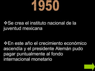 1950 En este año el crecimiento económico ascendía y el presidente Alemán pudo pagar puntualmente al fondo internacional monetario  Se crea el instituto nacional de la juventud mexicana 