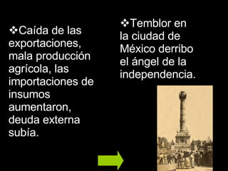 Caída de las exportaciones, mala producción agrícola, las importaciones de insumos aumentaron, deuda externa subía. Temblor en la ciudad de México derribo el ángel de la independencia. 