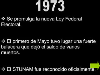 1973 Se promulga la nueva Ley Federal Electoral.  El primero de Mayo tuvo lugar una fuerte balacera que dejó el saldo de varios muertos.  El STUNAM fue reconocido oficialmente. 